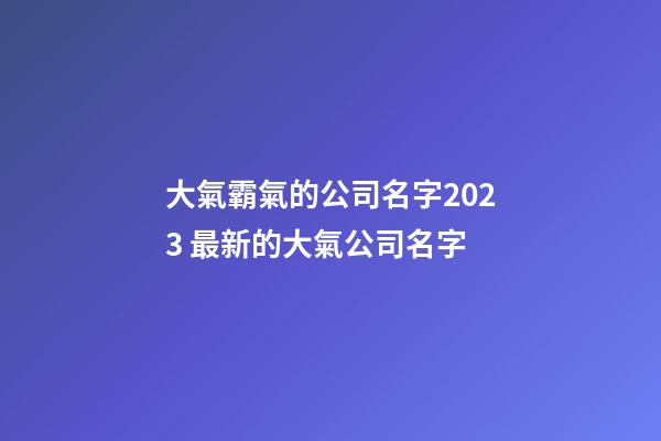 大氣霸氣的公司名字2023 最新的大氣公司名字-第1張-公司起名-玄機派